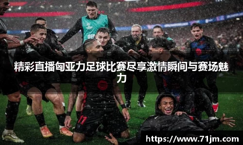 精彩直播匈亚力足球比赛尽享激情瞬间与赛场魅力