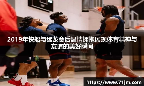 2019年快船与猛龙赛后温情拥抱展现体育精神与友谊的美好瞬间